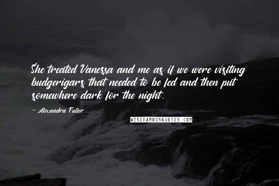 Alexandra Fuller Quotes: She treated Vanessa and me as if we were visiting budgerigars that needed to be fed and then put somewhere dark for the night.