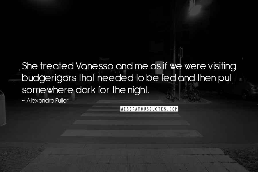 Alexandra Fuller Quotes: She treated Vanessa and me as if we were visiting budgerigars that needed to be fed and then put somewhere dark for the night.