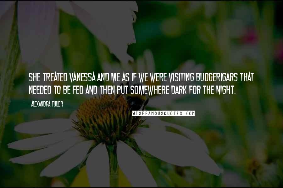 Alexandra Fuller Quotes: She treated Vanessa and me as if we were visiting budgerigars that needed to be fed and then put somewhere dark for the night.