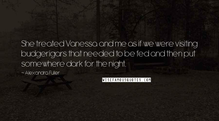 Alexandra Fuller Quotes: She treated Vanessa and me as if we were visiting budgerigars that needed to be fed and then put somewhere dark for the night.