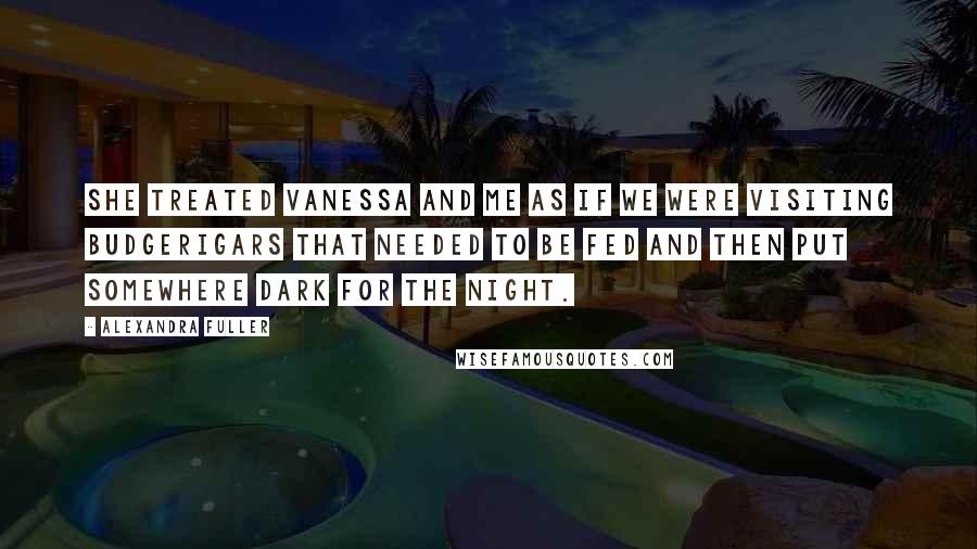 Alexandra Fuller Quotes: She treated Vanessa and me as if we were visiting budgerigars that needed to be fed and then put somewhere dark for the night.