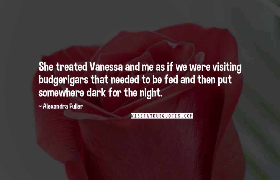 Alexandra Fuller Quotes: She treated Vanessa and me as if we were visiting budgerigars that needed to be fed and then put somewhere dark for the night.