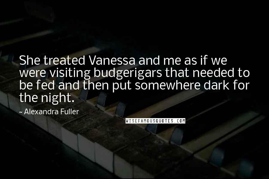 Alexandra Fuller Quotes: She treated Vanessa and me as if we were visiting budgerigars that needed to be fed and then put somewhere dark for the night.