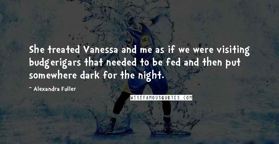 Alexandra Fuller Quotes: She treated Vanessa and me as if we were visiting budgerigars that needed to be fed and then put somewhere dark for the night.