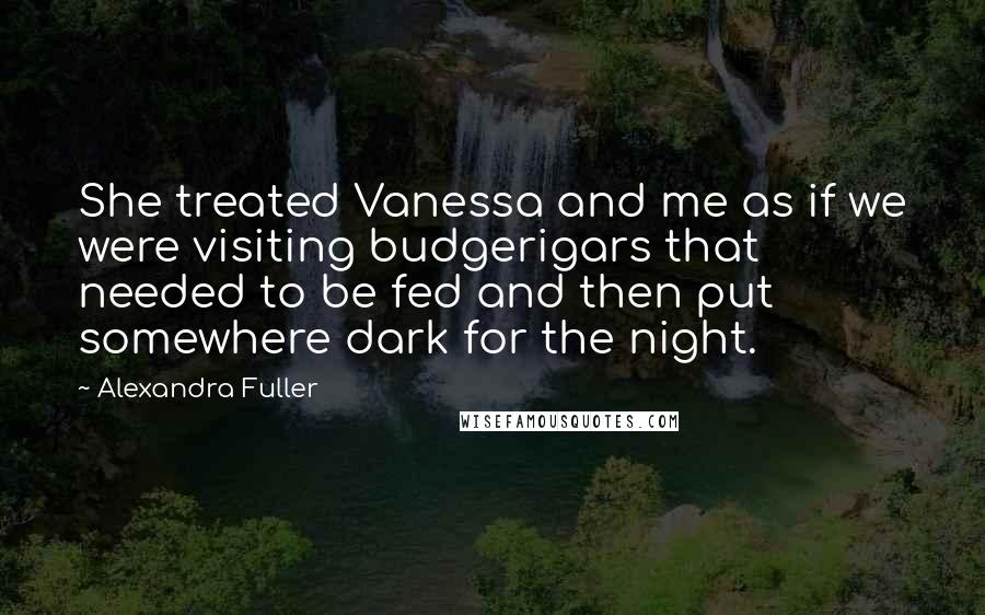 Alexandra Fuller Quotes: She treated Vanessa and me as if we were visiting budgerigars that needed to be fed and then put somewhere dark for the night.