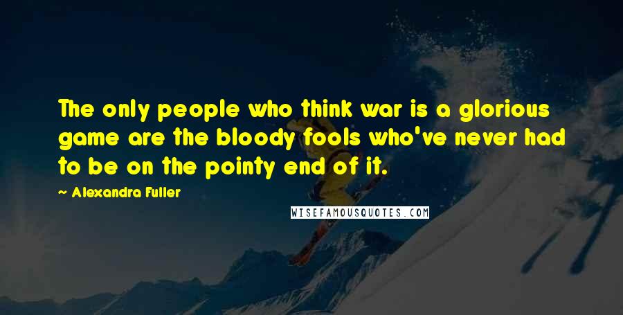 Alexandra Fuller Quotes: The only people who think war is a glorious game are the bloody fools who've never had to be on the pointy end of it.