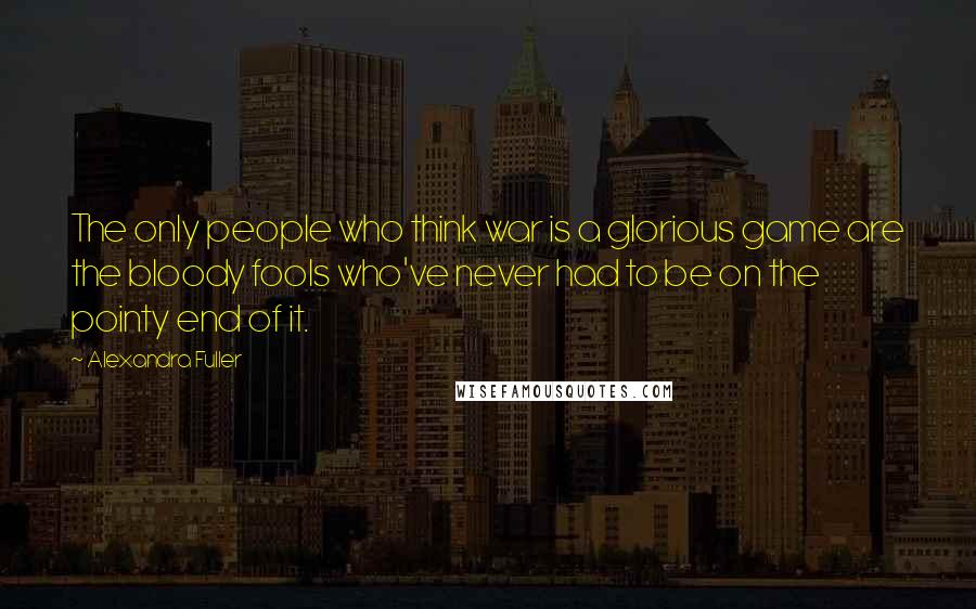 Alexandra Fuller Quotes: The only people who think war is a glorious game are the bloody fools who've never had to be on the pointy end of it.