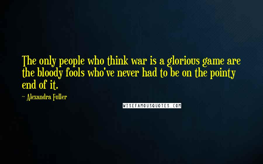 Alexandra Fuller Quotes: The only people who think war is a glorious game are the bloody fools who've never had to be on the pointy end of it.