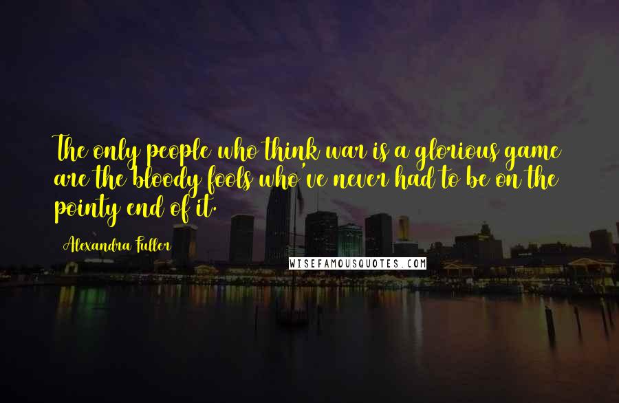 Alexandra Fuller Quotes: The only people who think war is a glorious game are the bloody fools who've never had to be on the pointy end of it.