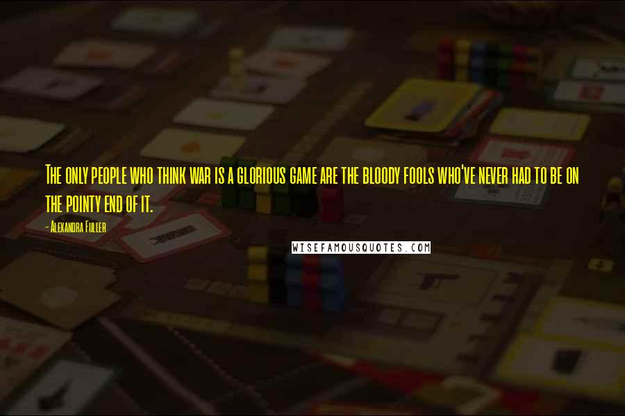 Alexandra Fuller Quotes: The only people who think war is a glorious game are the bloody fools who've never had to be on the pointy end of it.