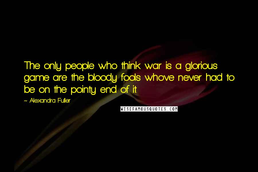 Alexandra Fuller Quotes: The only people who think war is a glorious game are the bloody fools who've never had to be on the pointy end of it.