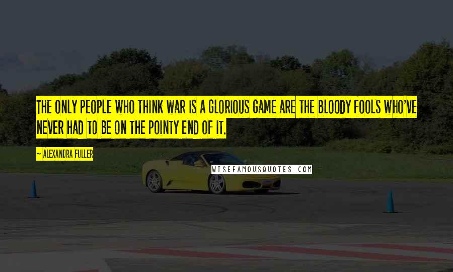 Alexandra Fuller Quotes: The only people who think war is a glorious game are the bloody fools who've never had to be on the pointy end of it.