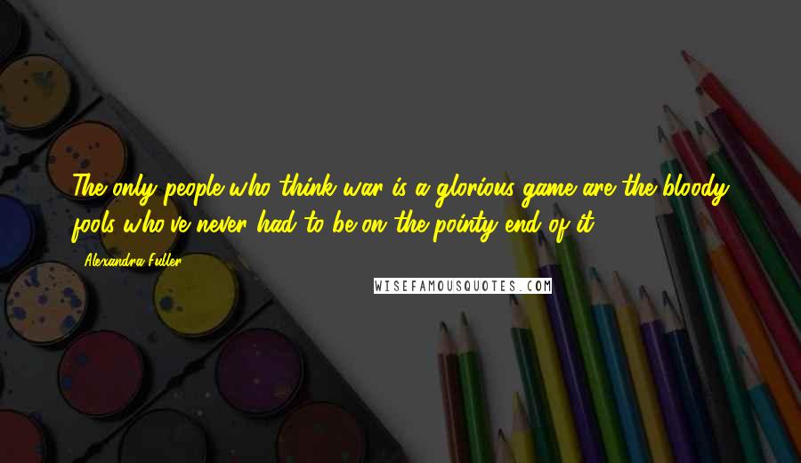 Alexandra Fuller Quotes: The only people who think war is a glorious game are the bloody fools who've never had to be on the pointy end of it.