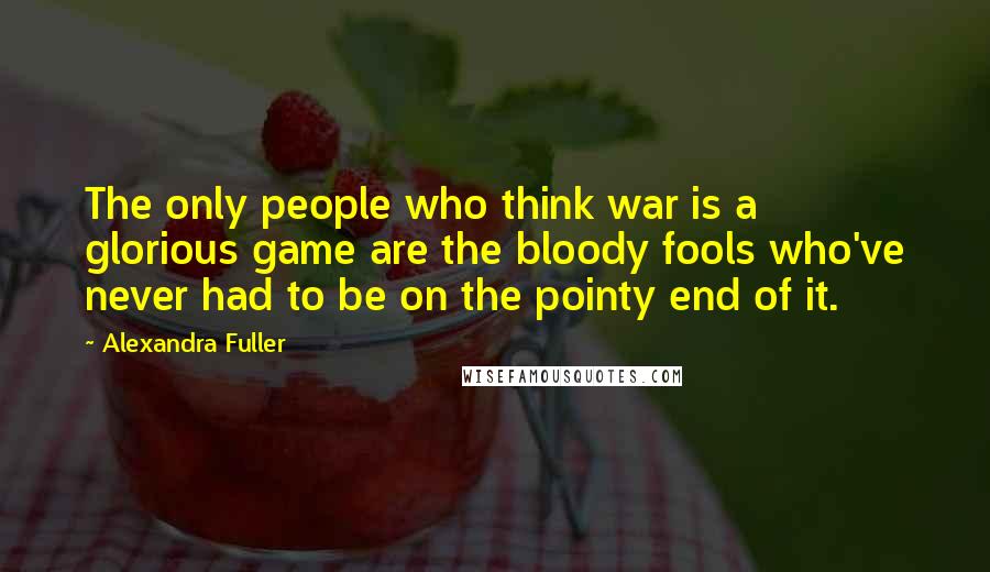 Alexandra Fuller Quotes: The only people who think war is a glorious game are the bloody fools who've never had to be on the pointy end of it.