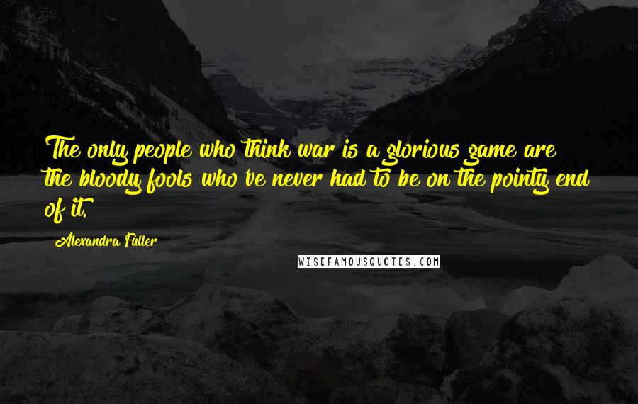 Alexandra Fuller Quotes: The only people who think war is a glorious game are the bloody fools who've never had to be on the pointy end of it.