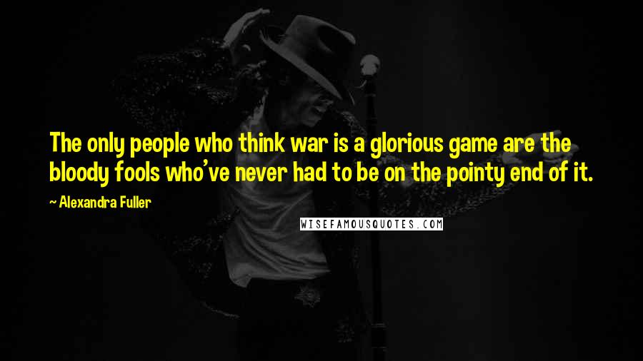 Alexandra Fuller Quotes: The only people who think war is a glorious game are the bloody fools who've never had to be on the pointy end of it.