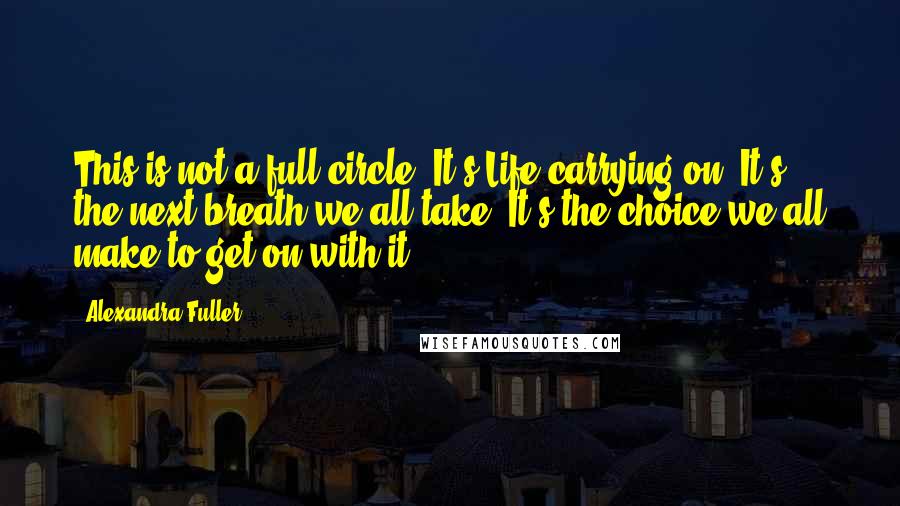 Alexandra Fuller Quotes: This is not a full circle. It's Life carrying on. It's the next breath we all take. It's the choice we all make to get on with it.