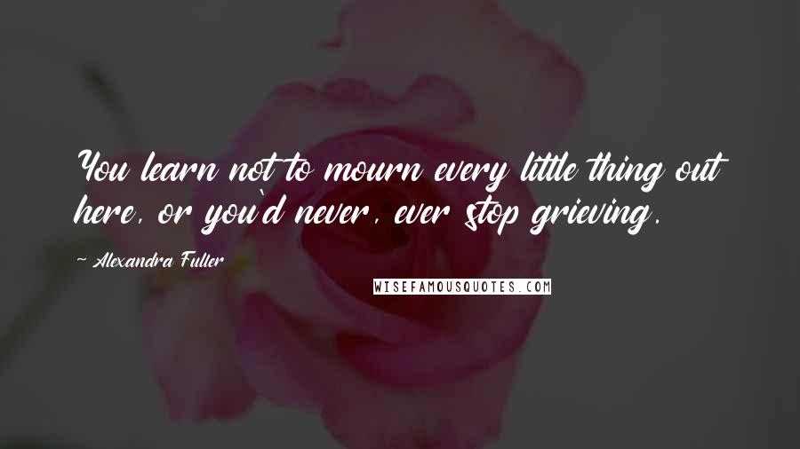Alexandra Fuller Quotes: You learn not to mourn every little thing out here, or you'd never, ever stop grieving.