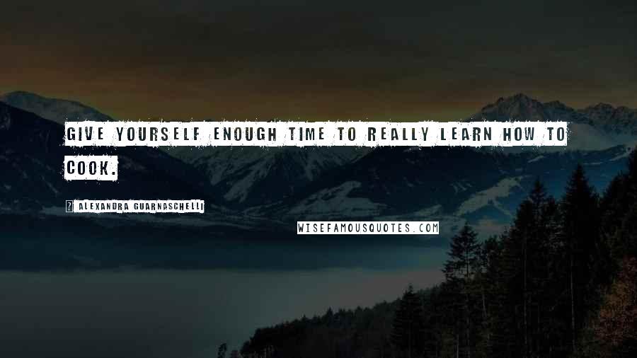 Alexandra Guarnaschelli Quotes: Give yourself enough time to really learn how to cook.