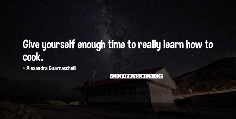 Alexandra Guarnaschelli Quotes: Give yourself enough time to really learn how to cook.