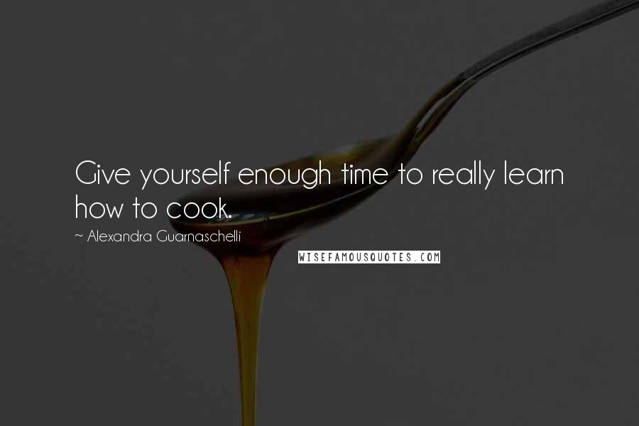 Alexandra Guarnaschelli Quotes: Give yourself enough time to really learn how to cook.
