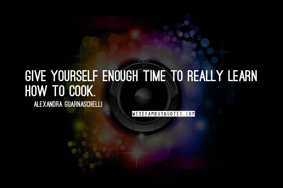 Alexandra Guarnaschelli Quotes: Give yourself enough time to really learn how to cook.