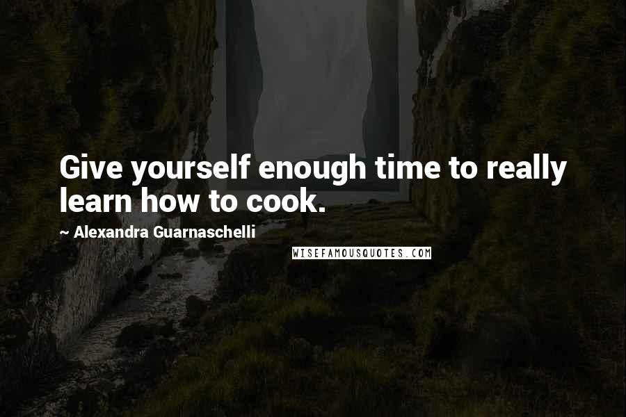 Alexandra Guarnaschelli Quotes: Give yourself enough time to really learn how to cook.