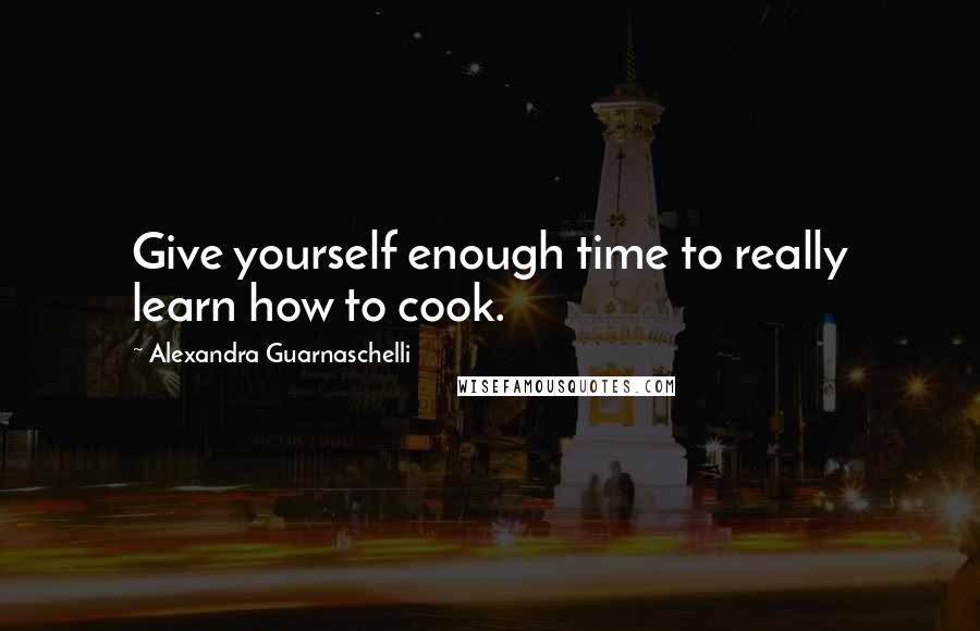 Alexandra Guarnaschelli Quotes: Give yourself enough time to really learn how to cook.