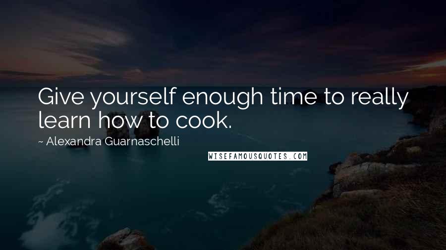 Alexandra Guarnaschelli Quotes: Give yourself enough time to really learn how to cook.