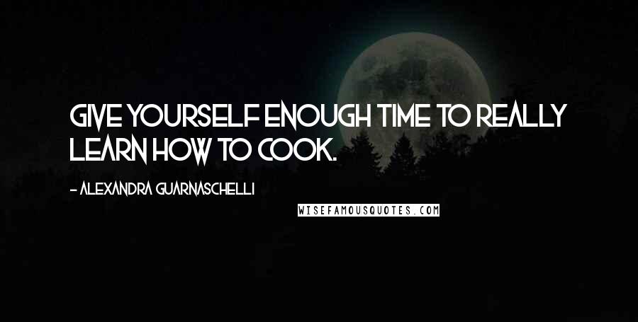 Alexandra Guarnaschelli Quotes: Give yourself enough time to really learn how to cook.