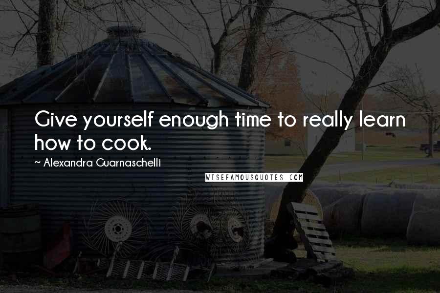 Alexandra Guarnaschelli Quotes: Give yourself enough time to really learn how to cook.