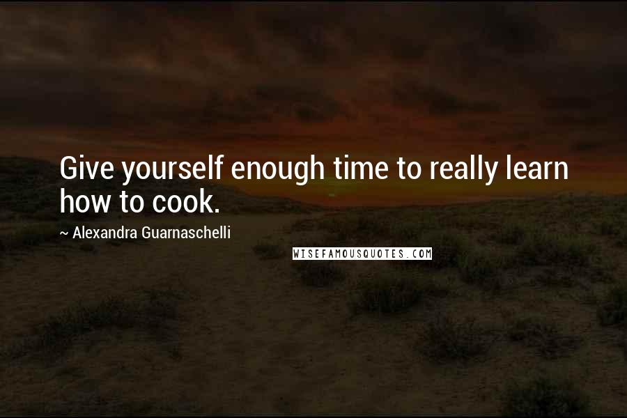 Alexandra Guarnaschelli Quotes: Give yourself enough time to really learn how to cook.