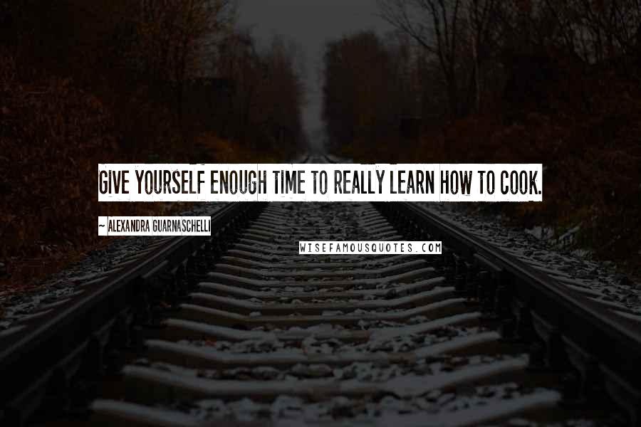 Alexandra Guarnaschelli Quotes: Give yourself enough time to really learn how to cook.