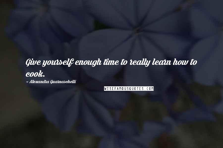 Alexandra Guarnaschelli Quotes: Give yourself enough time to really learn how to cook.