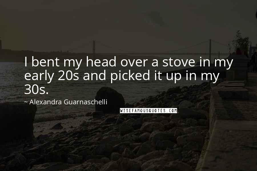 Alexandra Guarnaschelli Quotes: I bent my head over a stove in my early 20s and picked it up in my 30s.