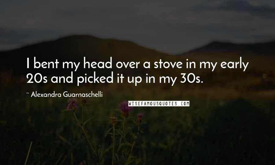 Alexandra Guarnaschelli Quotes: I bent my head over a stove in my early 20s and picked it up in my 30s.