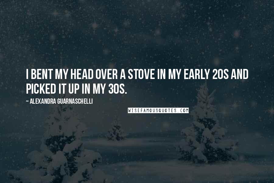 Alexandra Guarnaschelli Quotes: I bent my head over a stove in my early 20s and picked it up in my 30s.