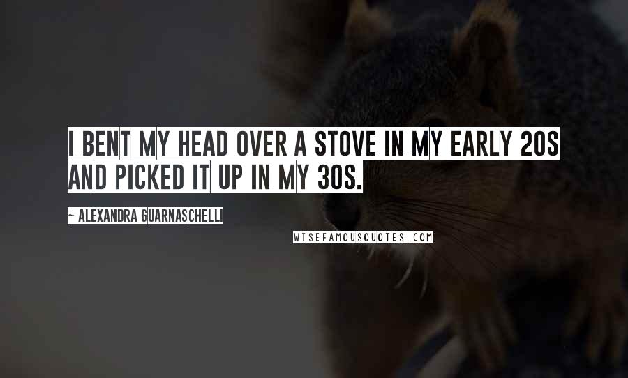 Alexandra Guarnaschelli Quotes: I bent my head over a stove in my early 20s and picked it up in my 30s.