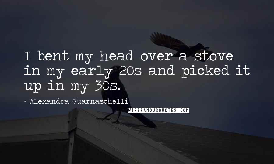 Alexandra Guarnaschelli Quotes: I bent my head over a stove in my early 20s and picked it up in my 30s.