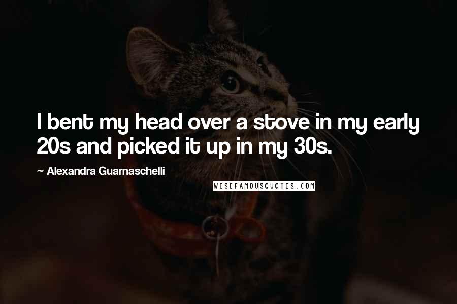 Alexandra Guarnaschelli Quotes: I bent my head over a stove in my early 20s and picked it up in my 30s.
