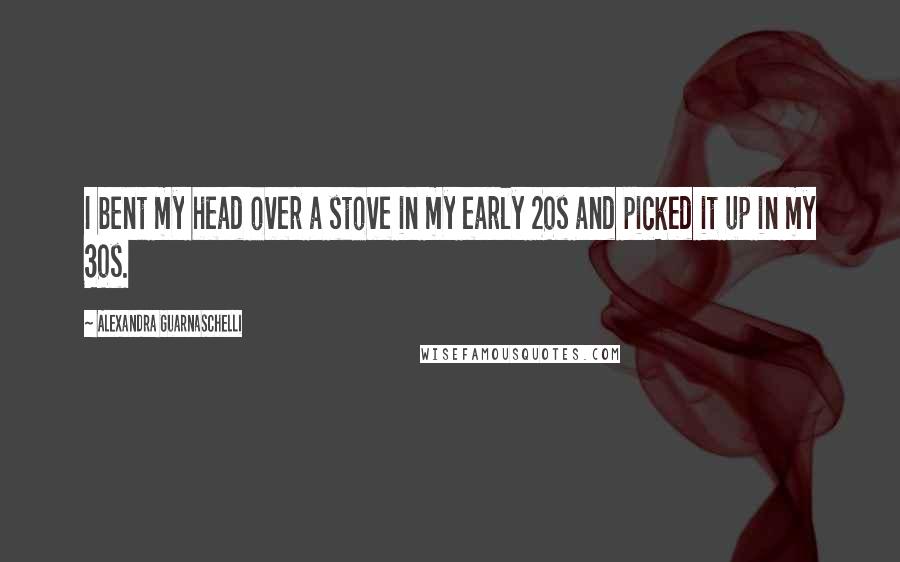 Alexandra Guarnaschelli Quotes: I bent my head over a stove in my early 20s and picked it up in my 30s.