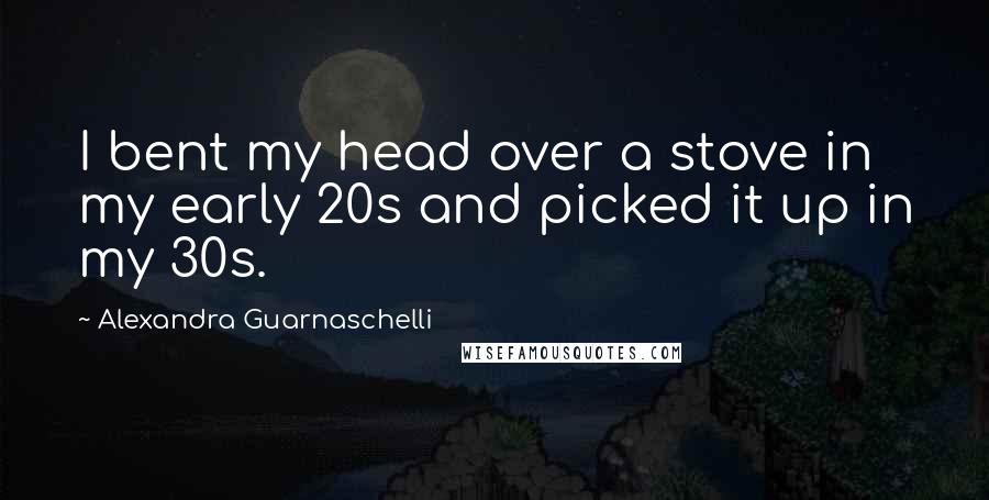 Alexandra Guarnaschelli Quotes: I bent my head over a stove in my early 20s and picked it up in my 30s.