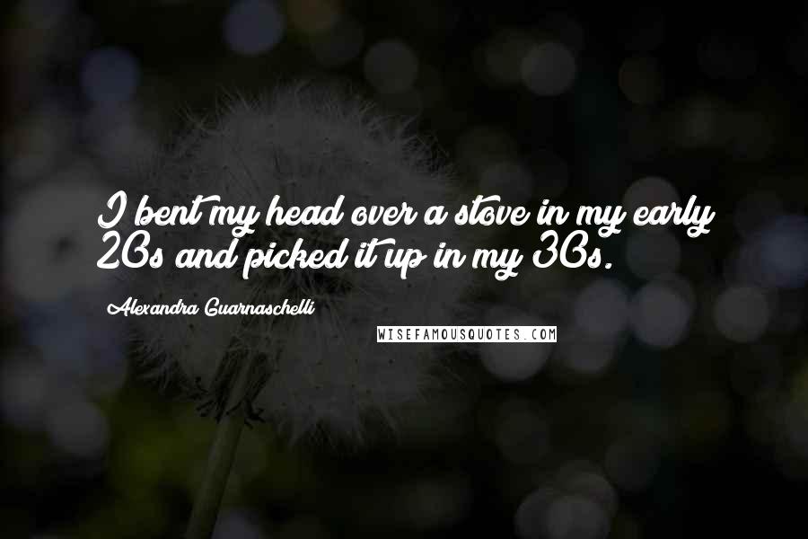Alexandra Guarnaschelli Quotes: I bent my head over a stove in my early 20s and picked it up in my 30s.