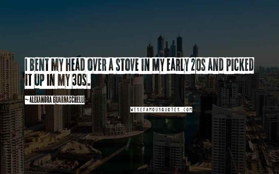 Alexandra Guarnaschelli Quotes: I bent my head over a stove in my early 20s and picked it up in my 30s.