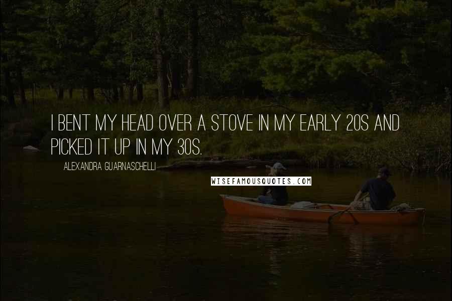Alexandra Guarnaschelli Quotes: I bent my head over a stove in my early 20s and picked it up in my 30s.