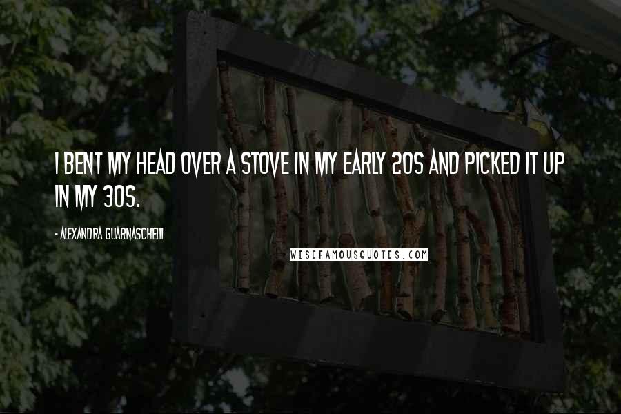 Alexandra Guarnaschelli Quotes: I bent my head over a stove in my early 20s and picked it up in my 30s.