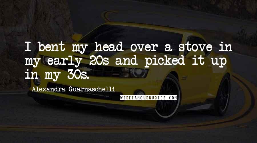 Alexandra Guarnaschelli Quotes: I bent my head over a stove in my early 20s and picked it up in my 30s.