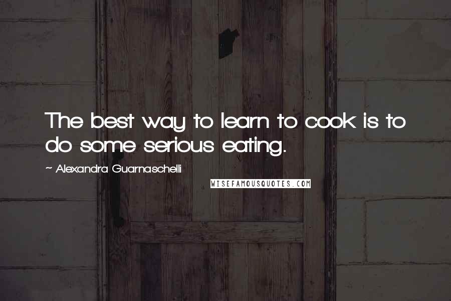 Alexandra Guarnaschelli Quotes: The best way to learn to cook is to do some serious eating.