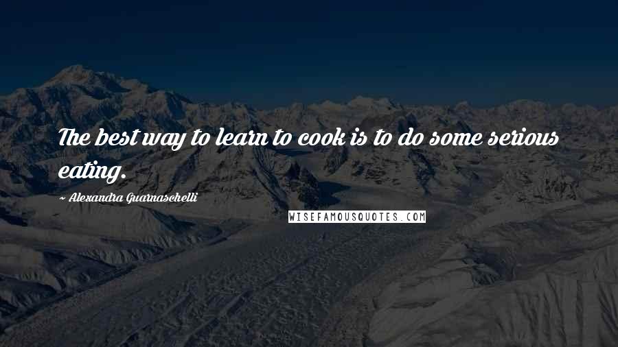 Alexandra Guarnaschelli Quotes: The best way to learn to cook is to do some serious eating.