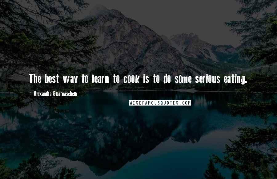 Alexandra Guarnaschelli Quotes: The best way to learn to cook is to do some serious eating.